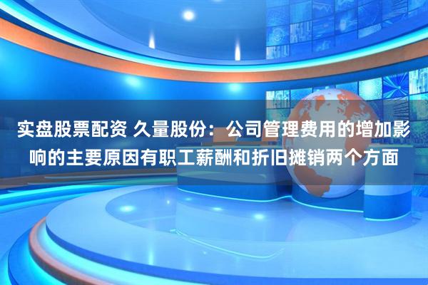实盘股票配资 久量股份：公司管理费用的增加影响的主要原因有职工薪酬和折旧摊销两个方面