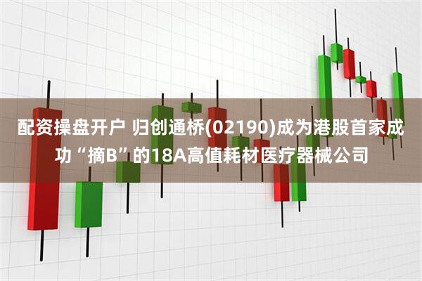 配资操盘开户 归创通桥(02190)成为港股首家成功“摘B”的18A高值耗材医疗器械公司