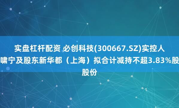 实盘杠杆配资 必创科技(300667.SZ)实控人代啸宁及股东新华都（上海）拟合计减持不超3.83%股份