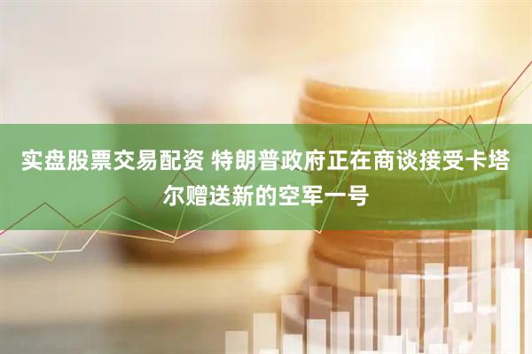 实盘股票交易配资 特朗普政府正在商谈接受卡塔尔赠送新的空军一号