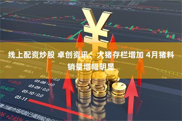 线上配资炒股 卓创资讯：大猪存栏增加 4月猪料销量增幅明显