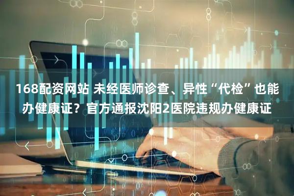 168配资网站 未经医师诊查、异性“代检”也能办健康证？官方通报沈阳2医院违规办健康证