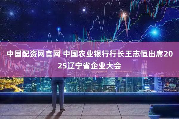 中国配资网官网 中国农业银行行长王志恒出席2025辽宁省企业大会