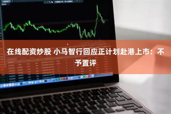 在线配资炒股 小马智行回应正计划赴港上市：不予置评
