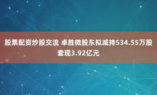 股票配资炒股交流 卓胜微股东拟减持534.55万股套现3.92亿元