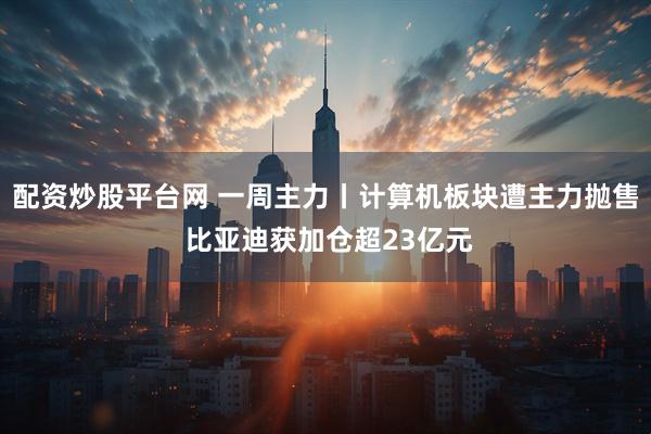 配资炒股平台网 一周主力丨计算机板块遭主力抛售 比亚迪获加仓超23亿元