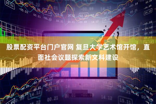 股票配资平台门户官网 复旦大学艺术馆开馆，直面社会议题探索新文科建设