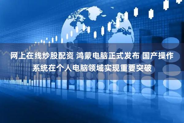 网上在线炒股配资 鸿蒙电脑正式发布 国产操作系统在个人电脑领域实现重要突破
