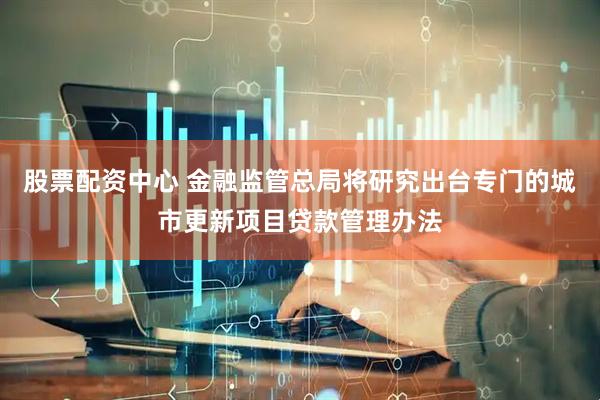 股票配资中心 金融监管总局将研究出台专门的城市更新项目贷款管理办法
