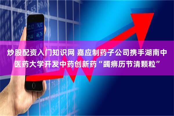 炒股配资入门知识网 嘉应制药子公司携手湖南中医药大学开发中药创新药“蠲痹历节清颗粒”
