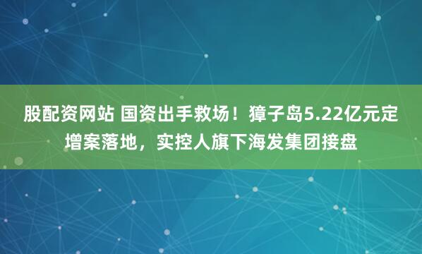 股配资网站 国资出手救场！獐子岛5.22亿元定增案落地，实控人旗下海发集团接盘