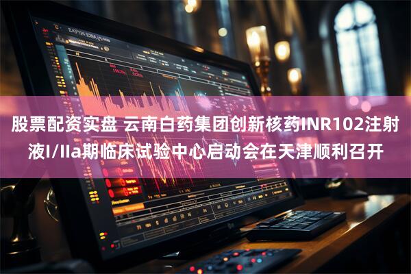 股票配资实盘 云南白药集团创新核药INR102注射液I/IIa期临床试验中心启动会在天津顺利召开