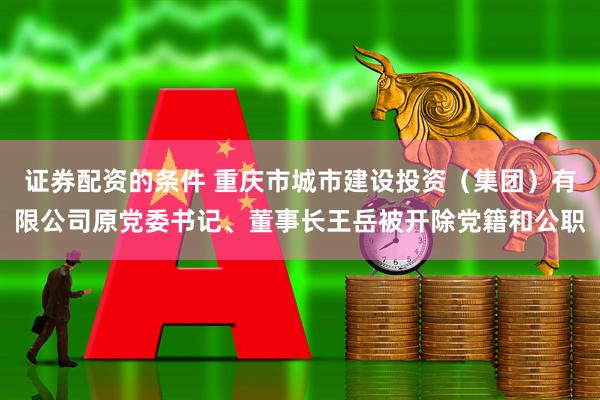 证券配资的条件 重庆市城市建设投资（集团）有限公司原党委书记、董事长王岳被开除党籍和公职