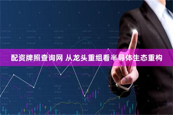配资牌照查询网 从龙头重组看半导体生态重构