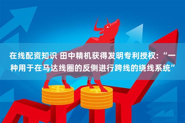 在线配资知识 田中精机获得发明专利授权: “一种用于在马达线圈的反侧进行跨线的绕线系统”