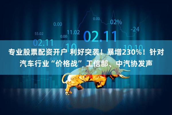 专业股票配资开户 利好突袭！暴增230%！针对汽车行业“价格战” 工信部、中汽协发声