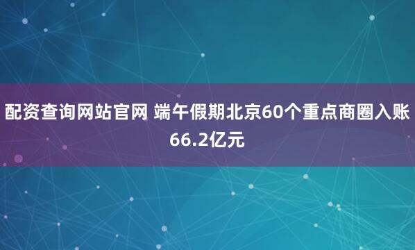 配资查询网站官网 端午假期北京60个重点商圈入账66.2亿元