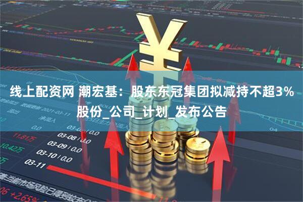 线上配资网 潮宏基：股东东冠集团拟减持不超3%股份_公司_计划_发布公告