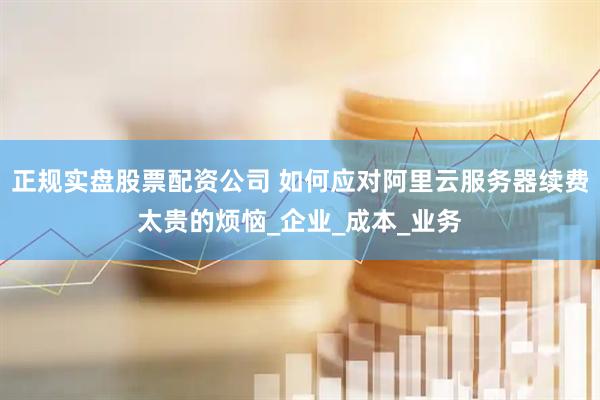 正规实盘股票配资公司 如何应对阿里云服务器续费太贵的烦恼_企业_成本_业务