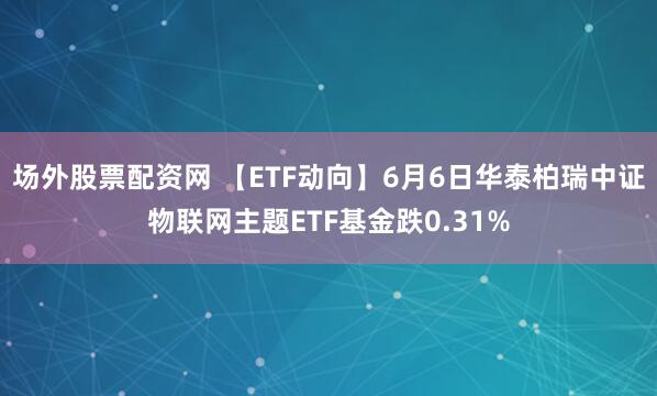 场外股票配资网 【ETF动向】6月6日华泰柏瑞中证物联网主题ETF基金跌0.31%