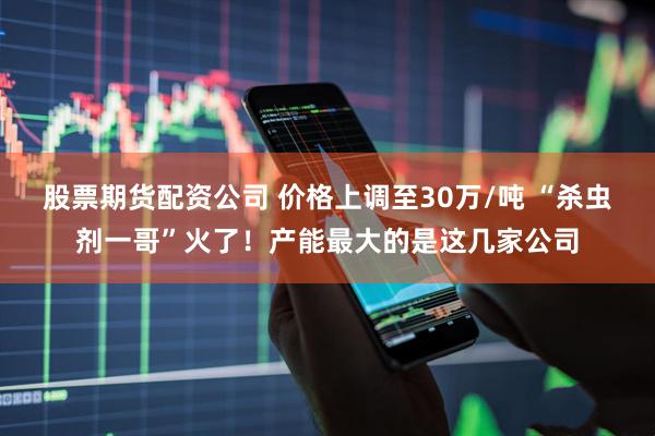股票期货配资公司 价格上调至30万/吨 “杀虫剂一哥”火了！产能最大的是这几家公司