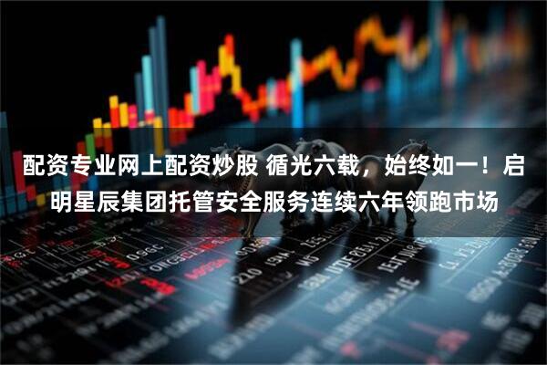 配资专业网上配资炒股 循光六载，始终如一！启明星辰集团托管安全服务连续六年领跑市场