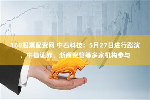 168股票配资网 中石科技：5月27日进行路演，中信证券、浙商资管等多家机构参与