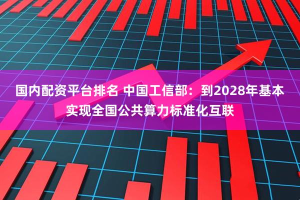 国内配资平台排名 中国工信部：到2028年基本实现全国公共算力标准化互联
