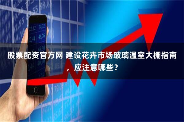 股票配资官方网 建设花卉市场玻璃温室大棚指南，应注意哪些？