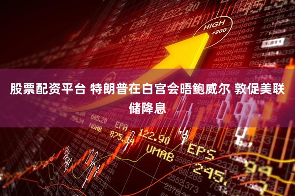 股票配资平台 特朗普在白宫会晤鲍威尔 敦促美联储降息