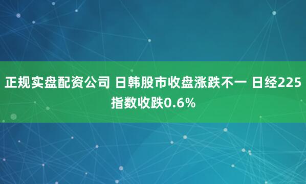 正规实盘配资公司 日韩股市收盘涨跌不一 日经225指数收跌0.6%