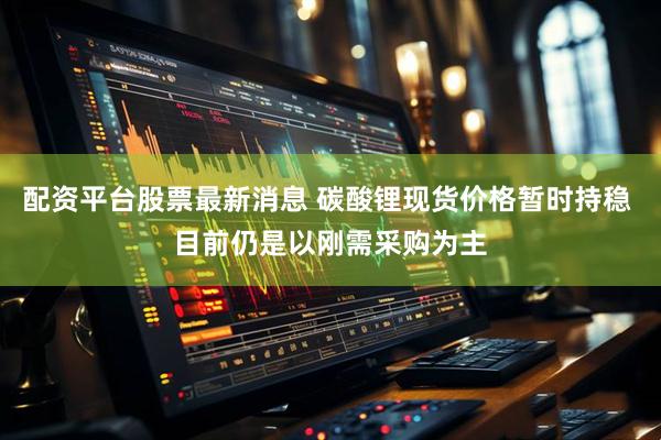 配资平台股票最新消息 碳酸锂现货价格暂时持稳 目前仍是以刚需采购为主