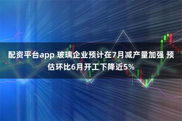 配资平台app 玻璃企业预计在7月减产量加强 预估环比6月开工下降近5%