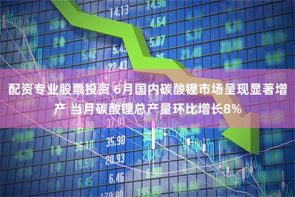 配资专业股票投资 6月国内碳酸锂市场呈现显著增产 当月碳酸锂总产量环比增长8%