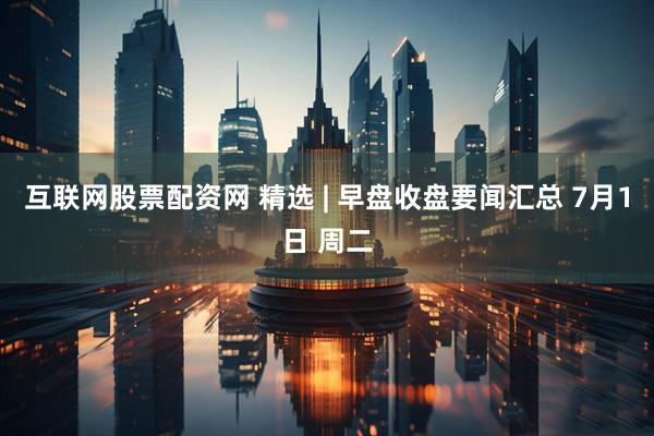 互联网股票配资网 精选 | 早盘收盘要闻汇总 7月1日 周二