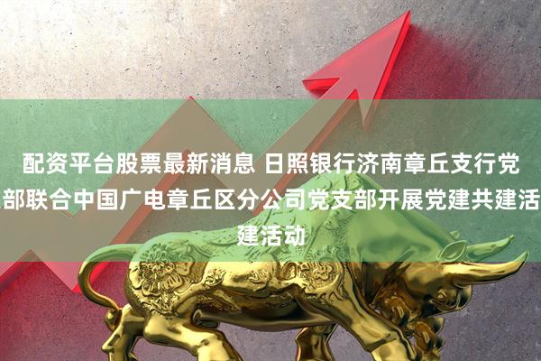 配资平台股票最新消息 日照银行济南章丘支行党支部联合中国广电章丘区分公司党支部开展党建共建活动
