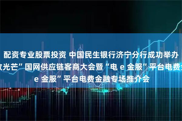 配资专业股票投资 中国民生银行济宁分行成功举办“以链为基 绽放光芒”国网供应链客商大会暨“电 e 金服”平台电费金融专场推介会