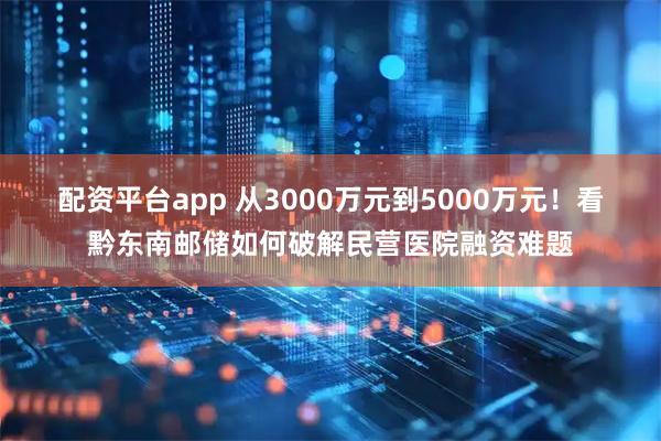 配资平台app 从3000万元到5000万元！看黔东南邮储如何破解民营医院融资难题