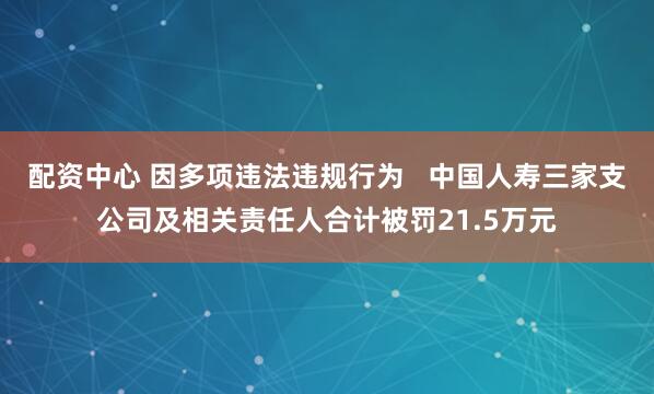 配资中心 因多项违法违规行为   中国人寿三家支公司及相关责任人合计被罚21.5万元