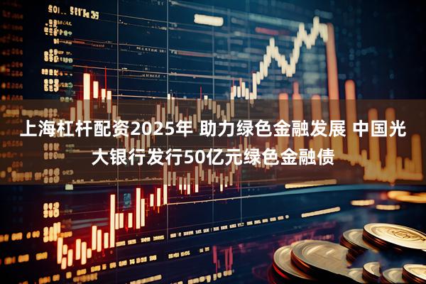 上海杠杆配资2025年 助力绿色金融发展 中国光大银行发行50亿元绿色金融债