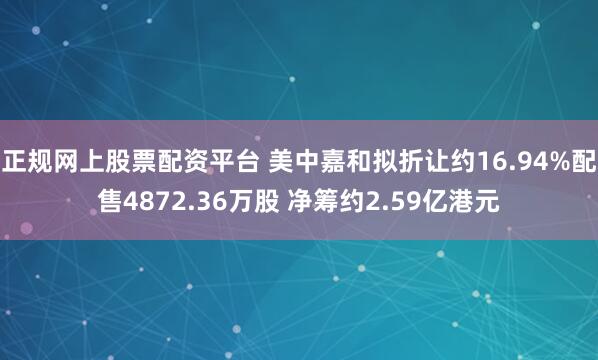 正规网上股票配资平台 美中嘉和拟折让约16.94%配售4872.36万股 净筹约2.59亿港元