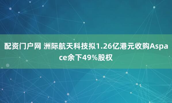 配资门户网 洲际航天科技拟1.26亿港元收购Aspace余下49%股权