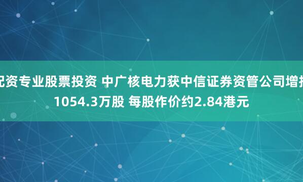 配资专业股票投资 中广核电力获中信证券资管公司增持1054.3万股 每股作价约2.84港元