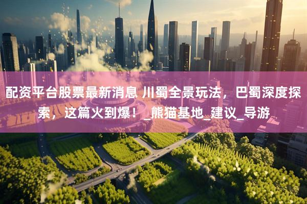 配资平台股票最新消息 川蜀全景玩法，巴蜀深度探索，这篇火到爆！_熊猫基地_建议_导游