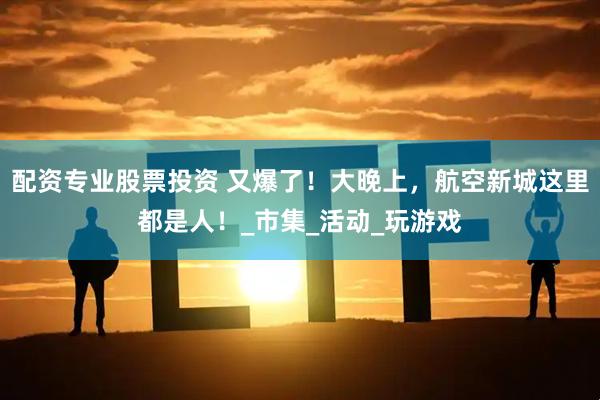 配资专业股票投资 又爆了！大晚上，航空新城这里都是人！_市集_活动_玩游戏