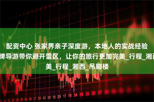配资中心 张家界亲子深度游，本地人的实战经验分享，金牌导游带你避开雷区，让你的旅行更加完美_行程_湘西_吊脚楼