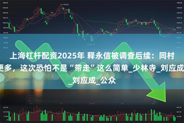 上海杠杆配资2025年 释永信被调查后续：同村人曝更多，这次恐怕不是“带走”这么简单_少林寺_刘应成_公众
