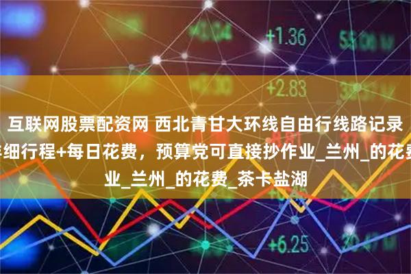 互联网股票配资网 西北青甘大环线自由行线路记录：7天6晚详细行程+每日花费，预算党可直接抄作业_兰州_的花费_茶卡盐湖