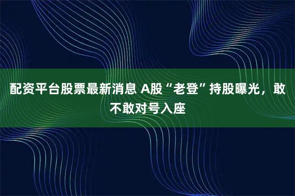 配资平台股票最新消息 A股“老登”持股曝光，敢不敢对号入座