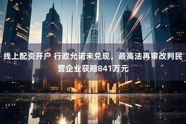 线上配资开户 行政允诺未兑现，最高法再审改判民营企业获赔841万元